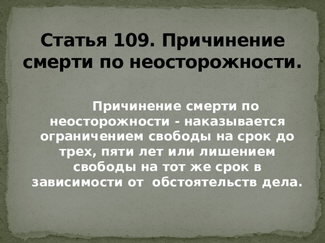 Статья 109. Причинение смерти по неосторожности.  Причинение смерти по неосторожности - наказывается ограничением свободы на срок до трех, пяти лет или лишением свободы на тот же срок в зависимости от обстоятельств дела. 