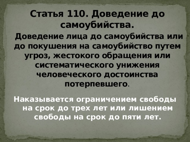 Статья 110. Доведение до самоубийства.   Доведение лица до самоубийства или до покушения на самоубийство путем угроз, жестокого обращения или систематического унижения человеческого достоинства потерпевшего . Наказывается ограничением свободы на срок до трех лет или лишением свободы на срок до пяти лет.   
