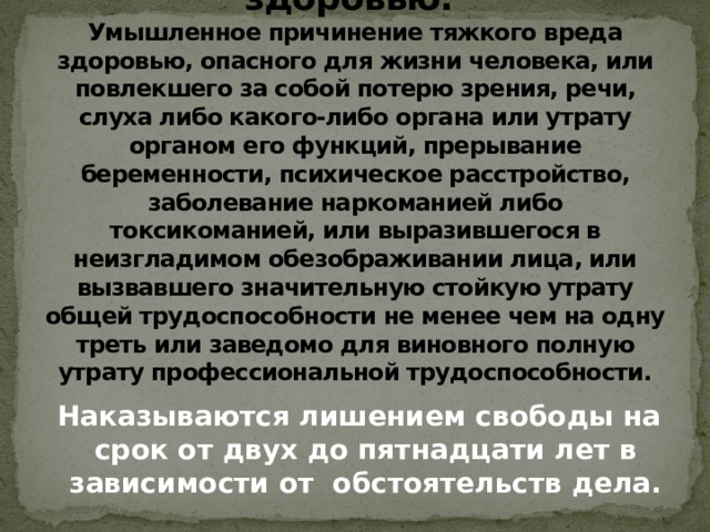 Статья 111. Умышленное причинение тяжкого вреда здоровью.  Умышленное причинение тяжкого вреда здоровью, опасного для жизни человека, или повлекшего за собой потерю зрения, речи, слуха либо какого-либо органа или утрату органом его функций, прерывание беременности, психическое расстройство, заболевание наркоманией либо токсикоманией, или выразившегося в неизгладимом обезображивании лица, или вызвавшего значительную стойкую утрату общей трудоспособности не менее чем на одну треть или заведомо для виновного полную утрату профессиональной трудоспособности.  Наказываются лишением свободы на срок от двух до пятнадцати лет в зависимости от обстоятельств дела.   