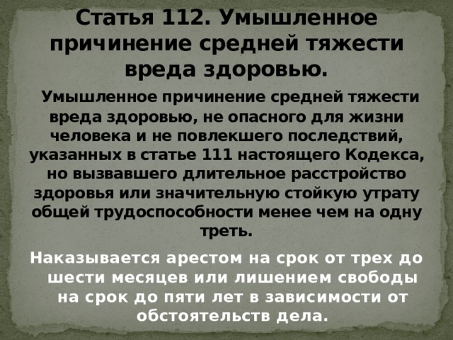 Статья 112. Умышленное причинение средней тяжести вреда здоровью.    Умышленное причинение средней тяжести вреда здоровью, не опасного для жизни человека и не повлекшего последствий, указанных в статье 111 настоящего Кодекса, но вызвавшего длительное расстройство здоровья или значительную стойкую утрату общей трудоспособности менее чем на одну треть. Наказывается арестом на срок от трех до шести месяцев или лишением свободы на срок до пяти лет в зависимости от обстоятельств дела. 
