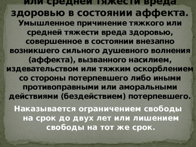  Статья 113. Причинение тяжкого или средней тяжести вреда здоровью в состоянии аффекта.  Умышленное причинение тяжкого или средней тяжести вреда здоровью, совершенное в состоянии внезапно возникшего сильного душевного волнения (аффекта), вызванного насилием, издевательством или тяжким оскорблением со стороны потерпевшего либо иными противоправными или аморальными действиями (бездействием) потерпевшего. Наказывается ограничением свободы на срок до двух лет или лишением свободы на тот же срок. 