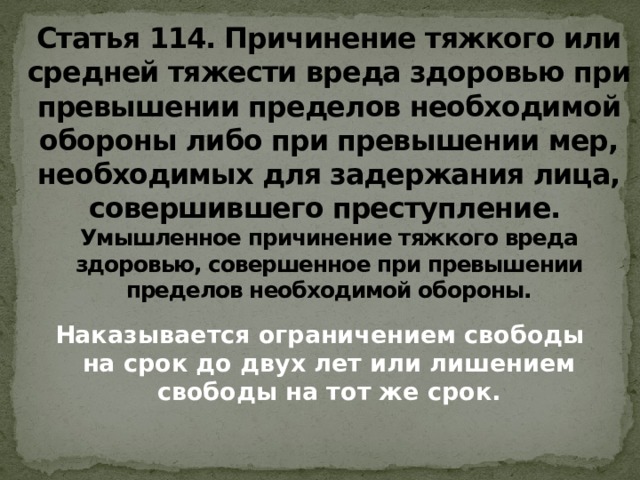 Статья 114. Причинение тяжкого или средней тяжести вреда здоровью при превышении пределов необходимой обороны либо при превышении мер, необходимых для задержания лица, совершившего преступление.    Умышленное причинение тяжкого вреда здоровью, совершенное при превышении пределов необходимой обороны. Наказывается ограничением свободы на срок до двух лет или лишением свободы на тот же срок.    