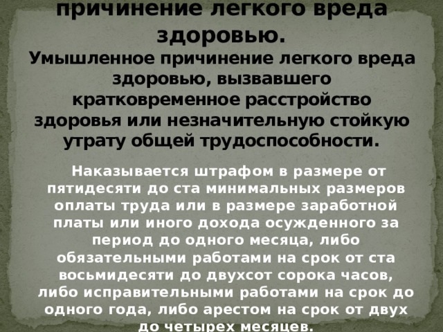 Статья 115. Умышленное причинение легкого вреда здоровью.  Умышленное причинение легкого вреда здоровью, вызвавшего кратковременное расстройство здоровья или незначительную стойкую утрату общей трудоспособности.  Наказывается штрафом в размере от пятидесяти до ста минимальных размеров оплаты труда или в размере заработной платы или иного дохода осужденного за период до одного месяца, либо обязательными работами на срок от ста восьмидесяти до двухсот сорока часов, либо исправительными работами на срок до одного года, либо арестом на срок от двух до четырех месяцев.   