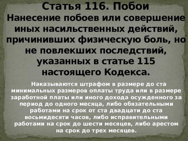 Статья 116. Побои  Нанесение побоев или совершение иных насильственных действий, причинивших физическую боль, но не повлекших последствий, указанных в статье 115 настоящего Кодекса.  Наказываются штрафом в размере до ста минимальных размеров оплаты труда или в размере заработной платы или иного дохода осужденного за период до одного месяца, либо обязательными работами на срок от ста двадцати до ста восьмидесяти часов, либо исправительными работами на срок до шести месяцев, либо арестом на срок до трех месяцев.   