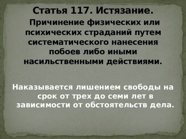 Статья 117. Истязание.    Причинение физических или психических страданий путем систематического нанесения побоев либо иными насильственными действиями. Наказывается лишением свободы на срок от трех до семи лет в зависимости от обстоятельств дела.   
