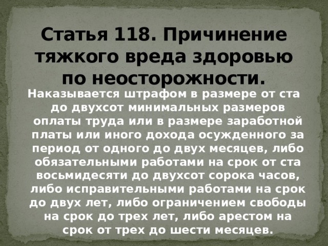 Статья 118. Причинение  тяжкого вреда здоровью  по неосторожности. Наказывается штрафом в размере от ста до двухсот минимальных размеров оплаты труда или в размере заработной платы или иного дохода осужденного за период от одного до двух месяцев, либо обязательными работами на срок от ста восьмидесяти до двухсот сорока часов, либо исправительными работами на срок до двух лет, либо ограничением свободы на срок до трех лет, либо арестом на срок от трех до шести месяцев.   