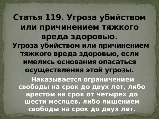 Статья 119. Угроза убийством или причинением тяжкого вреда здоровью .  Угроза убийством или причинением тяжкого вреда здоровью, если имелись основания опасаться осуществления этой угрозы.  Наказывается ограничением свободы на срок до двух лет, либо арестом на срок от четырех до шести месяцев, либо лишением свободы на срок до двух лет.   
