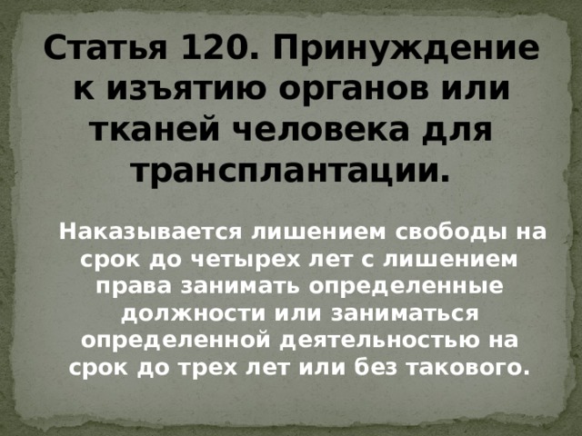 Статья 120. Принуждение к изъятию органов или тканей человека для трансплантации.    Наказывается лишением свободы на срок до четырех лет с лишением права занимать определенные должности или заниматься определенной деятельностью на срок до трех лет или без такового.   