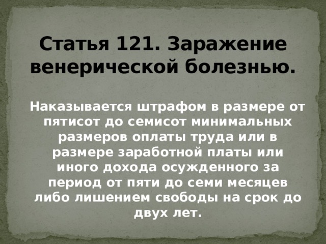 Статья 121. Заражение венерической болезнью.  Наказывается штрафом в размере от пятисот до семисот минимальных размеров оплаты труда или в размере заработной платы или иного дохода осужденного за период от пяти до семи месяцев либо лишением свободы на срок до двух лет.   