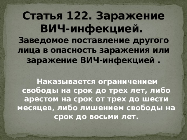 Статья 122. Заражение ВИЧ-инфекцией.    Заведомое поставление другого лица в опасность заражения или заражение ВИЧ-инфекцией .  Наказывается ограничением свободы на срок до трех лет, либо арестом на срок от трех до шести месяцев, либо лишением свободы на срок до восьми лет.   