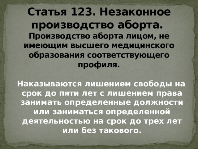 Статья 123. Незаконное производство аборта.   Производство аборта лицом, не имеющим высшего медицинского образования соответствующего профиля.  Наказываются лишением свободы на срок до пяти лет с лишением права занимать определенные должности или заниматься определенной деятельностью на срок до трех лет или без такового.   