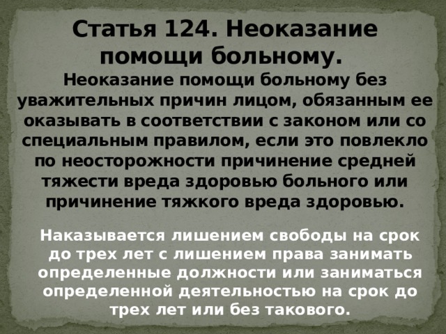 Статья 124. Неоказание помощи больному.   Неоказание помощи больному без уважительных причин лицом, обязанным ее оказывать в соответствии с законом или со специальным правилом, если это повлекло по неосторожности причинение средней тяжести вреда здоровью больного или причинение тяжкого вреда здоровью.  Наказывается лишением свободы на срок до трех лет с лишением права занимать определенные должности или заниматься определенной деятельностью на срок до трех лет или без такового.    