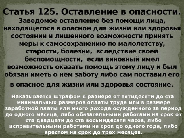 Статья 125. Оставление в опасности.  Заведомое оставление без помощи лица, находящегося в опасном для жизни или здоровья состоянии и лишенного возможности принять меры к самосохранению по малолетству, старости, болезни, вследствие своей беспомощности, если виновный имел возможность оказать помощь этому лицу и был обязан иметь о нем заботу либо сам поставил его в опасное для жизни или здоровья состояние .  Наказывается штрафом в размере от пятидесяти до ста минимальных размеров оплаты труда или в размере заработной платы или иного дохода осужденного за период до одного месяца, либо обязательными работами на срок от ста двадцати до ста восьмидесяти часов, либо исправительными работами на срок до одного года, либо арестом на срок до трех месяцев.   