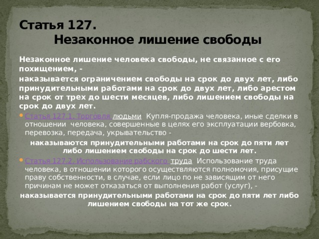 Статья 127.  Незаконное лишение свободы Незаконное лишение человека свободы, не связанное с его похищением, - наказывается ограничением свободы на срок до двух лет, либо принудительными работами на срок до двух лет, либо арестом на срок от трех до шести месяцев, либо лишением свободы на срок до двух лет. Статья 127.1. Торговля людьми Купля-продажа человека, иные сделки в отношении человека, совершенные в целях его эксплуатации вербовка, перевозка, передача, укрывательство - наказываются принудительными работами на срок до пяти лет либо лишением свободы на срок до шести лет. Статья 127.2. Использование рабского труда Использование труда человека, в отношении которого осуществляются полномочия, присущие праву собственности, в случае, если лицо по не зависящим от него причинам не может отказаться от выполнения работ (услуг), - наказывается принудительными работами на срок до пяти лет либо лишением свободы на тот же срок. 