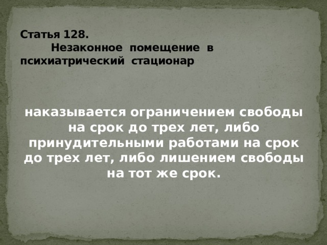 Статья 128.  Незаконное помещение в психиатрический стационар   наказывается ограничением свободы на срок до трех лет, либо принудительными работами на срок до трех лет, либо лишением свободы на тот же срок.  