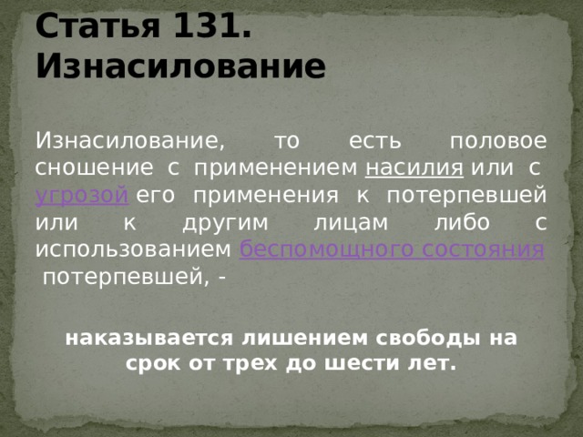 Статья 131. Изнасилование  Изнасилование, то есть половое сношение с применением  насилия  или с  угрозой  его применения к потерпевшей или к другим лицам либо с использованием  беспомощного состояния  потерпевшей, - наказывается лишением свободы на срок от трех до шести лет.  