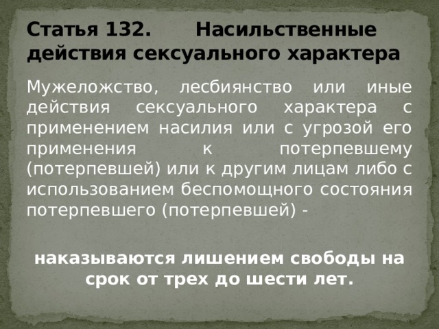 Статья 132. Насильственные действия сексуального характера Мужеложство, лесбиянство или иные действия сексуального характера с применением насилия или с угрозой его применения к потерпевшему (потерпевшей) или к другим лицам либо с использованием беспомощного состояния потерпевшего (потерпевшей) -  наказываются лишением свободы на срок от трех до шести лет.  