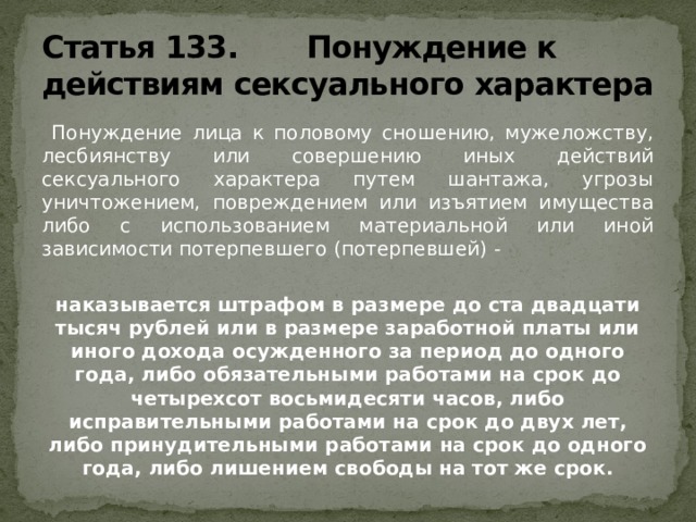 Статья 133. Понуждение к действиям сексуального характера  Понуждение лица к половому сношению, мужеложству, лесбиянству или совершению иных действий сексуального характера путем шантажа, угрозы уничтожением, повреждением или изъятием имущества либо с использованием материальной или иной зависимости потерпевшего (потерпевшей) - наказывается штрафом в размере до ста двадцати тысяч рублей или в размере заработной платы или иного дохода осужденного за период до одного года, либо обязательными работами на срок до четырехсот восьмидесяти часов, либо исправительными работами на срок до двух лет, либо принудительными работами на срок до одного года, либо лишением свободы на тот же срок. 