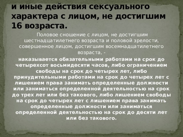 Статья 134. Половое сношение и иные действия сексуального характера с лицом, не достигшим 16 возраста.  Половое сношение с лицом, не достигшим шестнадцатилетнего возраста и половой зрелости, совершенное лицом, достигшим восемнадцатилетнего возраста, - наказывается обязательными работами на срок до четырехсот восьмидесяти часов, либо ограничением свободы на срок до четырех лет, либо принудительными работами на срок до четырех лет с лишением права занимать определенные должности или заниматься определенной деятельностью на срок до трех лет или без такового, либо лишением свободы на срок до четырех лет с лишением права занимать определенные должности или заниматься определенной деятельностью на срок до десяти лет или без такового.  