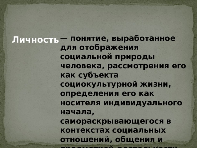 — понятие, выработанное для отображения социальной природы человека, рассмотрения его как субъекта социокультурной жизни, определения его как носителя индивидуального начала, самораскрывающегося в контекстах социальных отношений, общения и предметной деятельности. Личность  