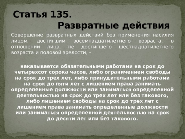 Статья 135.  Развратные действия Совершение развратных действий без применения насилия лицом, достигшим восемнадцатилетнего возраста, в отношении лица, не достигшего шестнадцатилетнего возраста и половой зрелости, -  наказывается обязательными работами на срок до четырехсот сорока часов, либо ограничением свободы на срок до трех лет, либо принудительными работами на срок до пяти лет с лишением права занимать определенные должности или заниматься определенной деятельностью на срок до трех лет или без такового, либо лишением свободы на срок до трех лет с лишением права занимать определенные должности или заниматься определенной деятельностью на срок до десяти лет или без такового.  