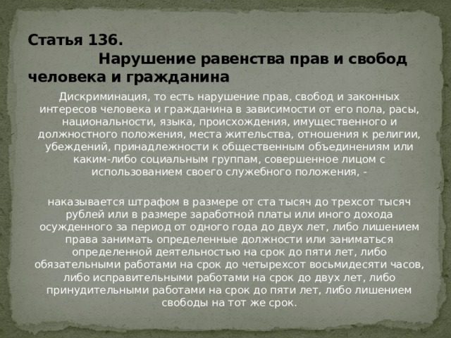 Статья 136.  Нарушение равенства прав и свобод человека и гражданина Дискриминация, то есть нарушение прав, свобод и законных интересов человека и гражданина в зависимости от его пола, расы, национальности, языка, происхождения, имущественного и должностного положения, места жительства, отношения к религии, убеждений, принадлежности к общественным объединениям или каким-либо социальным группам, совершенное лицом с использованием своего служебного положения, - наказывается штрафом в размере от ста тысяч до трехсот тысяч рублей или в размере заработной платы или иного дохода осужденного за период от одного года до двух лет, либо лишением права занимать определенные должности или заниматься определенной деятельностью на срок до пяти лет, либо обязательными работами на срок до четырехсот восьмидесяти часов, либо исправительными работами на срок до двух лет, либо принудительными работами на срок до пяти лет, либо лишением свободы на тот же срок. 