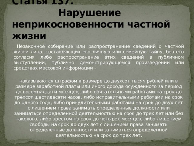 Статья 137.  Нарушение неприкосновенности частной жизни  Незаконное собирание или распространение сведений о частной жизни лица, составляющих его личную или семейную тайну, без его согласия либо распространение этих сведений в публичном выступлении, публично демонстрирующемся произведении или средствах массовой информации - наказываются штрафом в размере до двухсот тысяч рублей или в размере заработной платы или иного дохода осужденного за период до восемнадцати месяцев, либо обязательными работами на срок до трехсот шестидесяти часов, либо исправительными работами на срок до одного года, либо принудительными работами на срок до двух лет с лишением права занимать определенные должности или заниматься определенной деятельностью на срок до трех лет или без такового, либо арестом на срок до четырех месяцев, либо лишением свободы на срок до двух лет с лишением права занимать определенные должности или заниматься определенной деятельностью на срок до трех лет. 