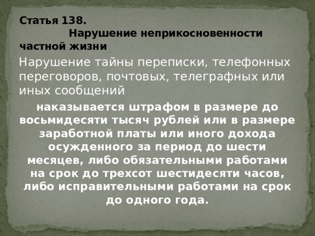 Статья 138.  Нарушение неприкосновенности частной жизни Нарушение тайны переписки, телефонных переговоров, почтовых, телеграфных или иных сообщений наказывается штрафом в размере до восьмидесяти тысяч рублей или в размере заработной платы или иного дохода осужденного за период до шести месяцев, либо обязательными работами на срок до трехсот шестидесяти часов, либо исправительными работами на срок до одного года. 