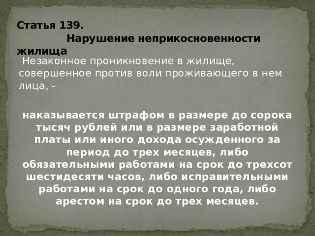 Статья 139.  Нарушение неприкосновенности жилища  Незаконное проникновение в жилище, совершенное против воли проживающего в нем лица, - наказывается штрафом в размере до сорока тысяч рублей или в размере заработной платы или иного дохода осужденного за период до трех месяцев, либо обязательными работами на срок до трехсот шестидесяти часов, либо исправительными работами на срок до одного года, либо арестом на срок до трех месяцев. 