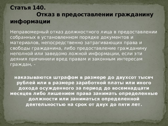 Статья 140.  Отказ в предоставлении гражданину информации Неправомерный отказ должностного лица в предоставлении собранных в установленном порядке документов и материалов, непосредственно затрагивающих права и свободы гражданина, либо предоставление гражданину неполной или заведомо ложной информации, если эти деяния причинили вред правам и законным интересам граждан, - наказываются штрафом в размере до двухсот тысяч рублей или в размере заработной платы или иного дохода осужденного за период до восемнадцати месяцев либо лишением права занимать определенные должности или заниматься определенной деятельностью на срок от двух до пяти лет.  