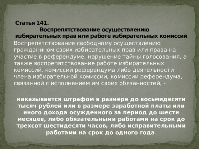 Статья 141.  Воспрепятствование осуществлению избирательных прав или работе избирательных комиссий Воспрепятствование свободному осуществлению гражданином своих избирательных прав или права на участие в референдуме, нарушение тайны голосования, а также воспрепятствование работе избирательных комиссий, комиссий референдума либо деятельности члена избирательной комиссии, комиссии референдума, связанной с исполнением им своих обязанностей, - наказывается штрафом в размере до восьмидесяти тысяч рублей или в размере заработной платы или иного дохода осужденного за период до шести месяцев, либо обязательными работами на срок до трехсот шестидесяти часов, либо исправительными работами на срок до одного года . 