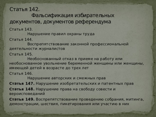 Статья 142.  Фальсификация избирательных документов, документов референдума Статья 143.  Нарушение правил охраны труда Статья 144.  Воспрепятствование законной профессиональной деятельности журналистов Статья 145.  Необоснованный отказ в приеме на работу или необоснованное увольнение беременной женщины или женщины, имеющей детей в возрасте до трех лет Статья 146.  Нарушение авторских и смежных прав Статья 147.  Нарушение изобретательских и патентных прав Статья 148.  Нарушение права на свободу совести и вероисповеданий Статья 149.  Воспрепятствование проведению собрания, митинга, демонстрации, шествия, пикетирования или участию в них 