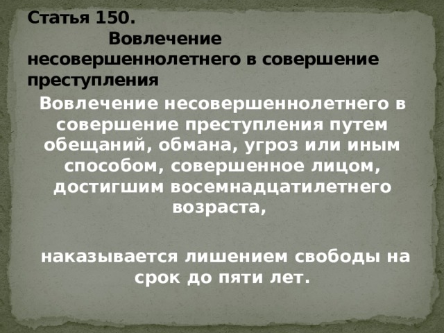 Статья 150.  Вовлечение несовершеннолетнего в совершение преступления Вовлечение несовершеннолетнего в совершение преступления путем обещаний, обмана, угроз или иным способом, совершенное лицом, достигшим восемнадцатилетнего возраста,   наказывается лишением свободы на срок до пяти лет.   