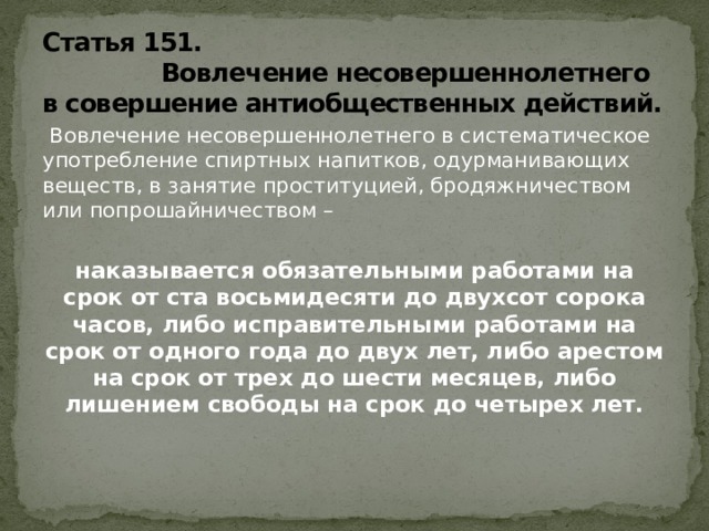 Статья 151.  Вовлечение несовершеннолетнего в совершение антиобщественных действий.   Вовлечение несовершеннолетнего в систематическое употребление спиртных напитков, одурманивающих веществ, в занятие проституцией, бродяжничеством или попрошайничеством – наказывается обязательными работами на срок от ста восьмидесяти до двухсот сорока часов, либо исправительными работами на срок от одного года до двух лет, либо арестом на срок от трех до шести месяцев, либо лишением свободы на срок до четырех лет.   