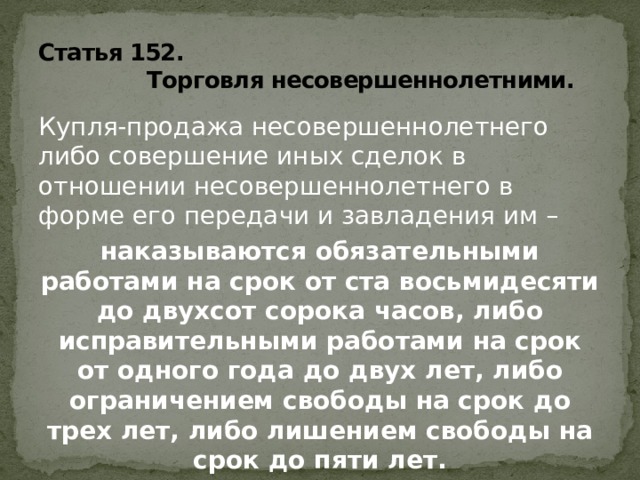 Статья 152.  Торговля несовершеннолетними. Купля-продажа несовершеннолетнего либо совершение иных сделок в отношении несовершеннолетнего в форме его передачи и завладения им – наказываются обязательными работами на срок от ста восьмидесяти до двухсот сорока часов, либо исправительными работами на срок от одного года до двух лет, либо ограничением свободы на срок до трех лет, либо лишением свободы на срок до пяти лет.   