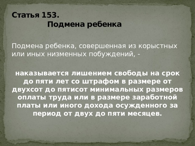 Статья 153.  Подмена ребенка  Подмена ребенка, совершенная из корыстных или иных низменных побуждений, - наказывается лишением свободы на срок до пяти лет со штрафом в размере от двухсот до пятисот минимальных размеров оплаты труда или в размере заработной платы или иного дохода осужденного за период от двух до пяти месяцев.   