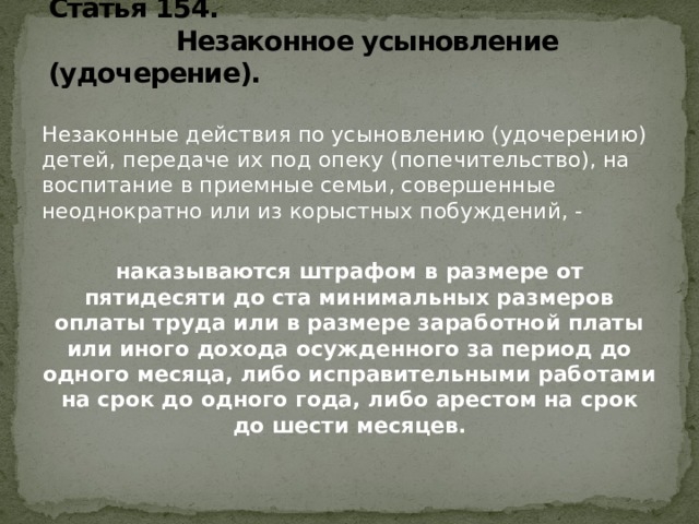 Статья 154.  Незаконное усыновление (удочерение).   Незаконные действия по усыновлению (удочерению) детей, передаче их под опеку (попечительство), на воспитание в приемные семьи, совершенные неоднократно или из корыстных побуждений, - наказываются штрафом в размере от пятидесяти до ста минимальных размеров оплаты труда или в размере заработной платы или иного дохода осужденного за период до одного месяца, либо исправительными работами на срок до одного года, либо арестом на срок до шести месяцев.   