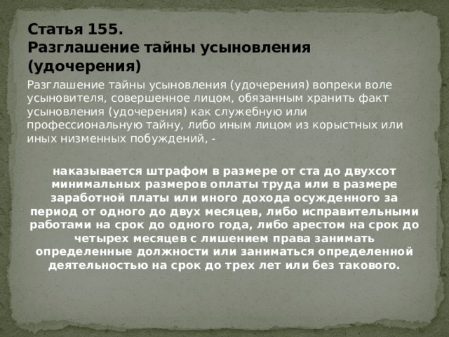Статья 155.  Разглашение тайны усыновления (удочерения) Разглашение тайны усыновления (удочерения) вопреки воле усыновителя, совершенное лицом, обязанным хранить факт усыновления (удочерения) как служебную или профессиональную тайну, либо иным лицом из корыстных или иных низменных побуждений, - наказывается штрафом в размере от ста до двухсот минимальных размеров оплаты труда или в размере заработной платы или иного дохода осужденного за период от одного до двух месяцев, либо исправительными работами на срок до одного года, либо арестом на срок до четырех месяцев с лишением права занимать определенные должности или заниматься определенной деятельностью на срок до трех лет или без такового.   