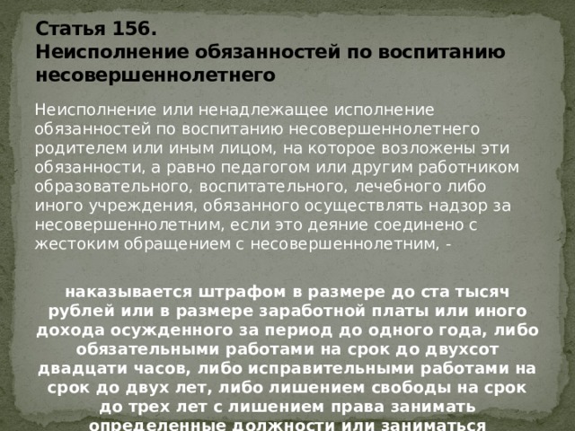 Статья 156.  Неисполнение обязанностей по воспитанию несовершеннолетнего Неисполнение или ненадлежащее исполнение обязанностей по воспитанию несовершеннолетнего родителем или иным лицом, на которое возложены эти обязанности, а равно педагогом или другим работником образовательного, воспитательного, лечебного либо иного учреждения, обязанного осуществлять надзор за несовершеннолетним, если это деяние соединено с жестоким обращением с несовершеннолетним, - наказывается штрафом в размере до ста тысяч рублей или в размере заработной платы или иного дохода осужденного за период до одного года, либо обязательными работами на срок до двухсот двадцати часов, либо исправительными работами на срок до двух лет, либо лишением свободы на срок до трех лет с лишением права занимать определенные должности или заниматься определенной деятельностью на срок до пяти лет или без такового.   