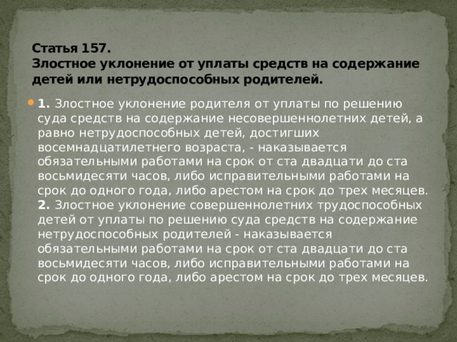 Статья 157.  Злостное уклонение от уплаты средств на содержание детей или нетрудоспособных родителей.  1.  Злостное уклонение родителя от уплаты по решению суда средств на содержание несовершеннолетних детей, а равно нетрудоспособных детей, достигших восемнадцатилетнего возраста, - наказывается обязательными работами на срок от ста двадцати до ста восьмидесяти часов, либо исправительными работами на срок до одного года, либо арестом на срок до трех месяцев.  2.  Злостное уклонение совершеннолетних трудоспособных детей от уплаты по решению суда средств на содержание нетрудоспособных родителей - наказывается обязательными работами на срок от ста двадцати до ста восьмидесяти часов, либо исправительными работами на срок до одного года, либо арестом на срок до трех месяцев. 