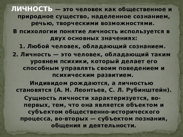 ЛИЧНОСТЬ  — это   человек как общественное и природное существо, наделенное сознанием, речью, творческими возможностями. В психологии   понятие личность используется в двух основных значениях:  1. Любой человек, обладающий сознанием. 2. Личность   — это человек, обладающий таким уровнем психики, который делает его способным управлять своим поведением и психическим развитием. Индивидом рождаются, а личностью становятся (А. Н. Леонтьев, С. Л. Рубинштейн).  Сущность личности характеризуется, во-первых, тем, что она является объектом и субъектом общественно-исторического процесса, во-вторых — субъектом познания, общения и деятельности. 