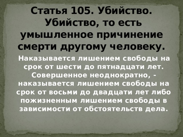 Статья 105. Убийство.   Убийство, то есть умышленное причинение смерти другому человеку.  Наказывается лишением свободы на срок от шести до пятнадцати лет. Совершенное неоднократно, - наказывается лишением свободы на срок от восьми до двадцати лет либо пожизненным лишением свободы в зависимости от обстоятельств дела. 