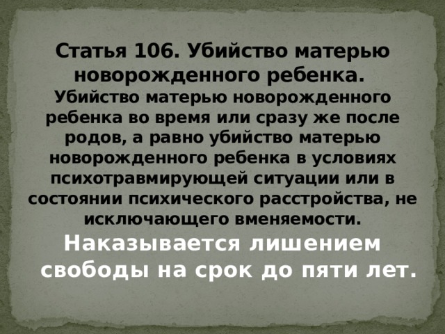  Статья 106. Убийство матерью новорожденного ребенка.  Убийство матерью новорожденного ребенка во время или сразу же после родов, а равно убийство матерью новорожденного ребенка в условиях психотравмирующей ситуации или в состоянии психического расстройства, не исключающего вменяемости. Наказывается лишением свободы на срок до пяти лет.    