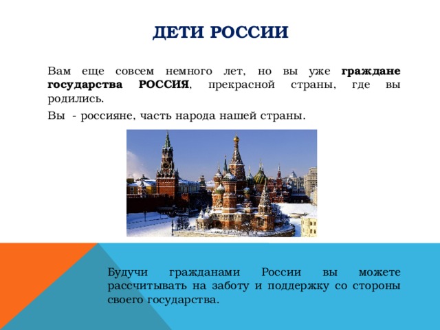 Дети России Вам еще совсем немного лет, но вы уже граждане государства РОССИЯ , прекрасной страны, где вы родились. Вы - россияне, часть народа нашей страны. Будучи гражданами России вы можете рассчитывать на заботу и поддержку со стороны своего государства. 