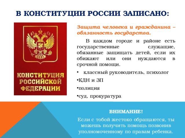 В Конституции россии записано: Защита человека и гражданина – обязанность государства.  В каждом городе и районе есть государственные служащие, обязанные защищать детей, если их обижают или они нуждаются в срочной помощи. классный руководитель, психолог КДН и ЗП полиция суд, прокуратура ВНИМАНИЕ! Если с тобой жестоко обращаются, ты можешь получить помощь позвонив уполномоченному по правам ребенка. 
