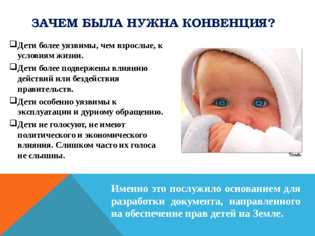 Зачем была нужна Конвенция? Дети более уязвимы, чем взрослые, к условиям жизни. Дети более подвержены влиянию действий или бездействия правительств. Дети особенно уязвимы к эксплуатации и дурному обращению. Дети не голосуют, не имеют политического и экономического влияния. Слишком часто их голоса не слышны.           Именно это послужило основанием для разработки документа, направленного на обеспечение прав детей на Земле.  