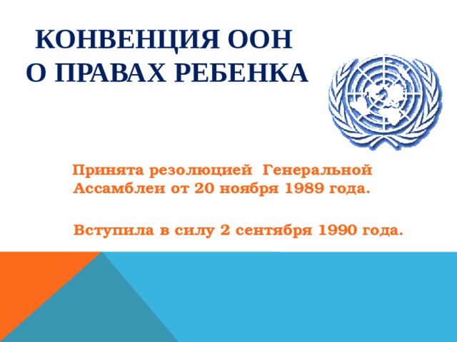 КОНВЕНЦИЯ ООН  О ПРАВАХ РЕБЕНКА           Принята резолюцией Генеральной Ассамблеи от 20 ноября 1989 года.  Вступила в силу 2 сентября 1990 года.  