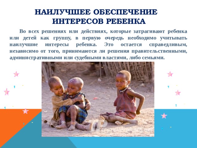 Наилучшее обеспечение интересов ребенка  Во всех решениях или действиях, которые затрагивают ребенка или детей как группу, в первую очередь необходимо учитывать наилучшие интересы ребенка. Это остается справедливым, независимо от того, принимаются ли решения правительственными, административными или судебными властями, либо семьями. 
