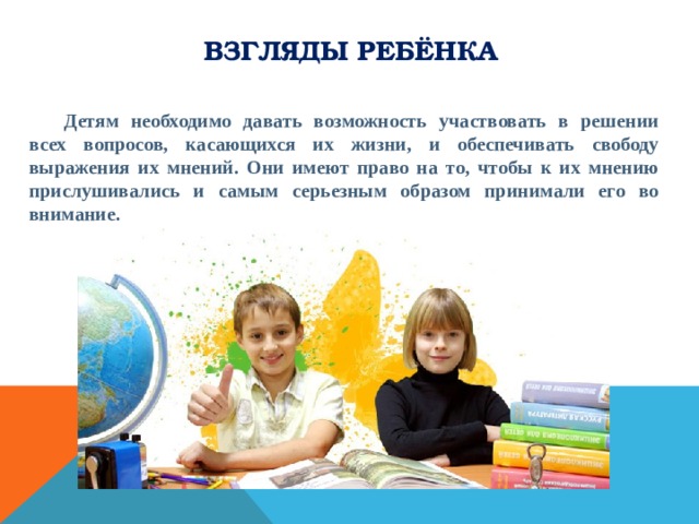 Взгляды ребёнка  Детям необходимо давать возможность участвовать в решении всех вопросов, касающихся их жизни, и обеспечивать свободу выражения их мнений. Они имеют право на то, чтобы к их мнению прислушивались и самым серьезным образом принимали его во внимание. 