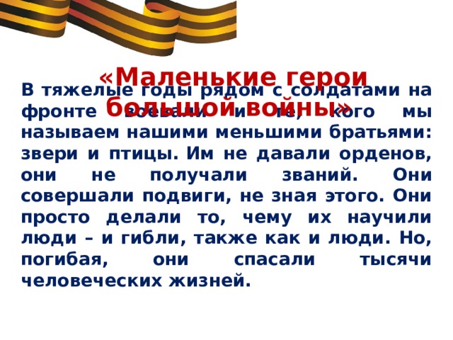 «Маленькие герои большой войны»  В тяжелые годы рядом с солдатами на фронте воевали и те, кого мы называем нашими меньшими братьями: звери и птицы. Им не давали орденов, они не получали званий. Они совершали подвиги, не зная этого. Они просто делали то, чему их научили люди – и гибли, также как и люди. Но, погибая, они спасали тысячи человеческих жизней. 